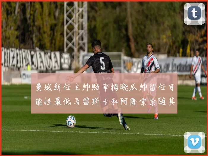 曼城新任主帅赔率揭晓瓜帅留任可能性最低马雷斯卡和阿隆索紧随其后