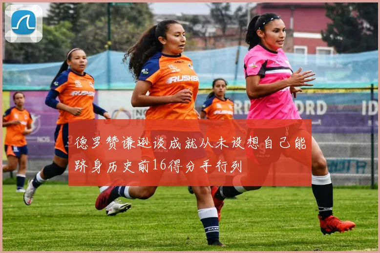 德罗赞谦逊谈成就从未设想自己能跻身历史前16得分手行列