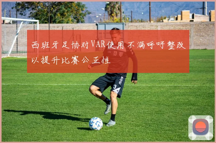 西班牙足协对VAR使用不满呼吁整改以提升比赛公正性