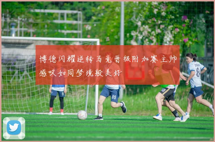 博德闪耀逆转马竞晋级附加赛主帅感叹如同梦境般美好
