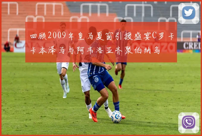 回顾2009年皇马夏窗引援盛宴C罗卡卡本泽马与阿韦洛亚齐聚伯纳乌
