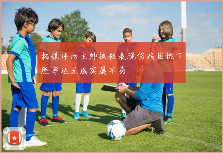 拓媒评论主帅执教表现伤病困扰下胜率达五成实属不易