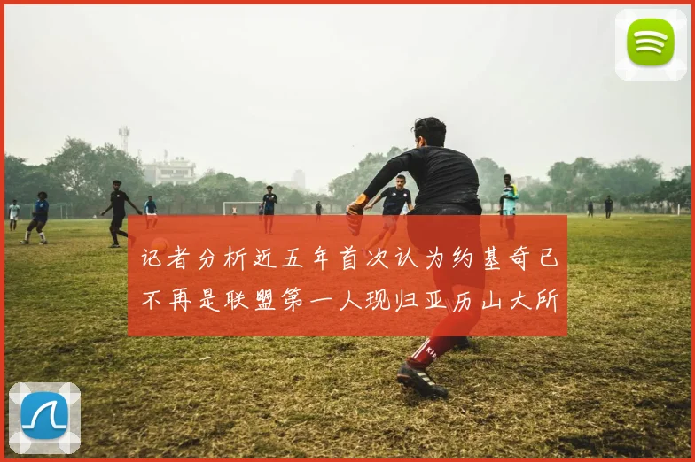 记者分析近五年首次认为约基奇已不再是联盟第一人现归亚历山大所有