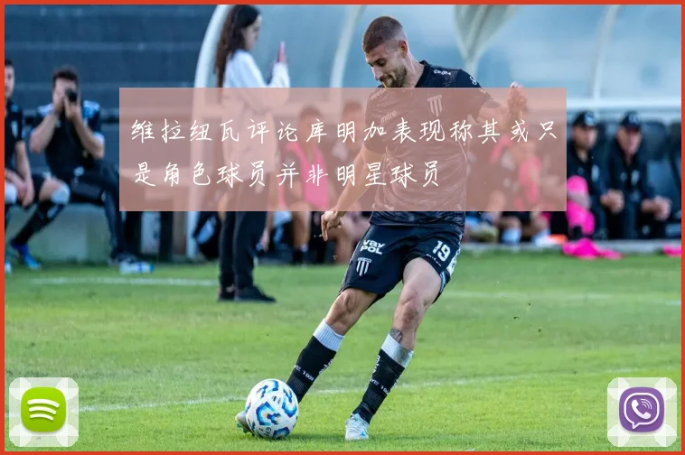维拉纽瓦评论库明加表现称其或只是角色球员并非明星球员