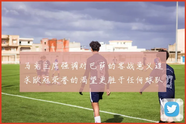 马竞主席强调对巴萨的客战意义追求欧冠荣誉的渴望更胜于任何球队