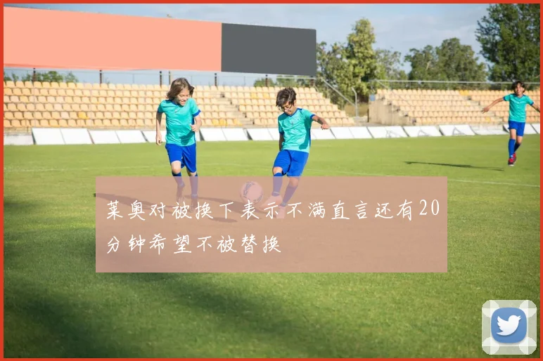 莱奥对被换下表示不满直言还有20分钟希望不被替换
