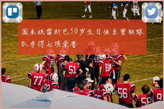 国米祝雷科巴50岁生日快乐曾助球队夺得七项荣誉