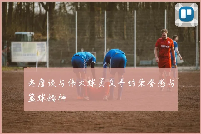 老詹谈与伟大球员交手的荣誉感与篮球精神