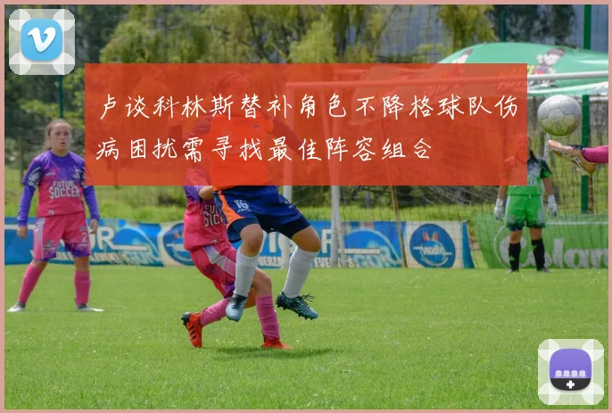 卢谈科林斯替补角色不降格球队伤病困扰需寻找最佳阵容组合