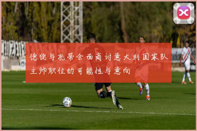 德佬与孔蒂会面商讨意大利国家队主帅职位的可能性与意向