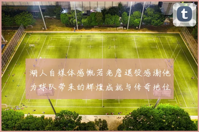 湖人自媒体感慨若老詹退役感谢他为球队带来的辉煌成就与传奇地位