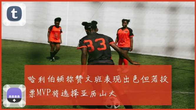 哈利伯顿称赞文班表现出色但若投票MVP将选择亚历山大