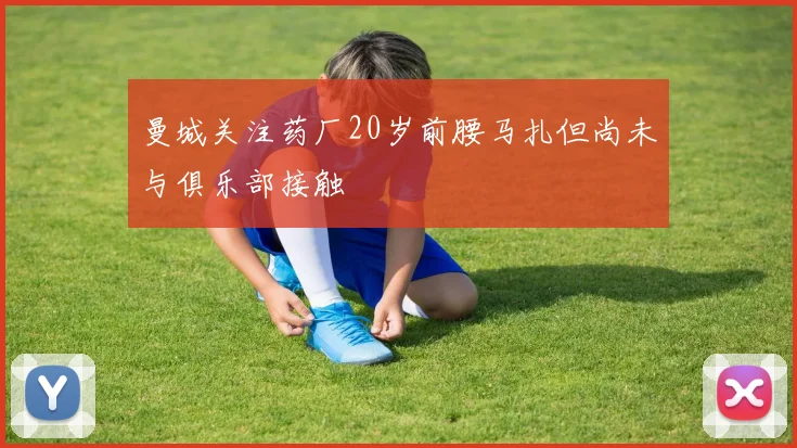 曼城关注药厂20岁前腰马扎但尚未与俱乐部接触