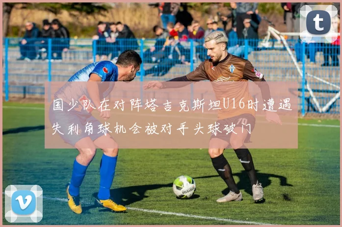 国少队在对阵塔吉克斯坦U16时遭遇失利角球机会被对手头球破门