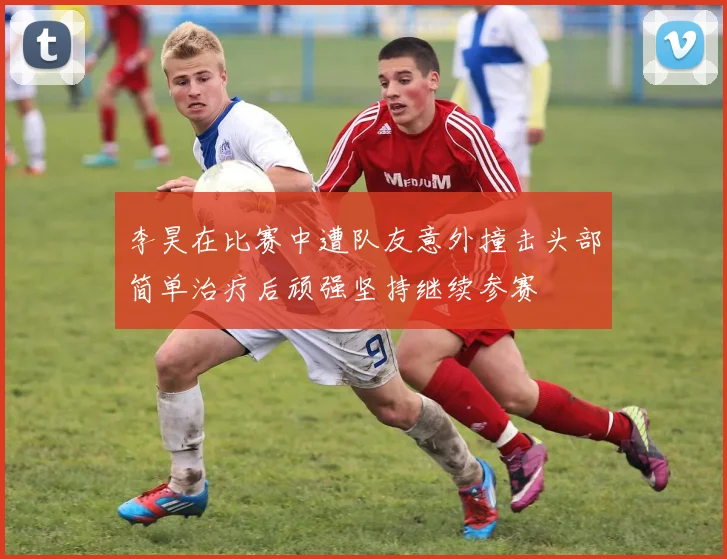 李昊在比赛中遭队友意外撞击头部简单治疗后顽强坚持继续参赛