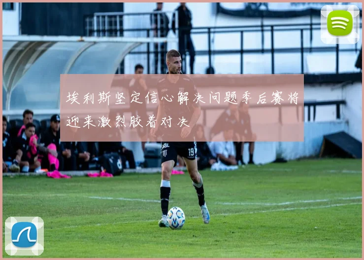 埃利斯坚定信心解决问题季后赛将迎来激烈胶着对决