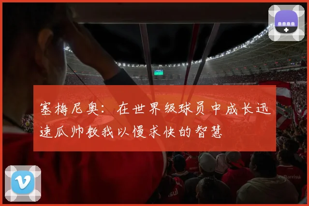 塞梅尼奥：在世界级球员中成长迅速瓜帅教我以慢求快的智慧
