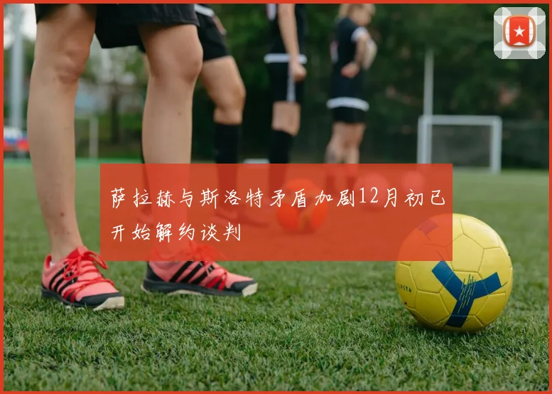 萨拉赫与斯洛特矛盾加剧12月初已开始解约谈判