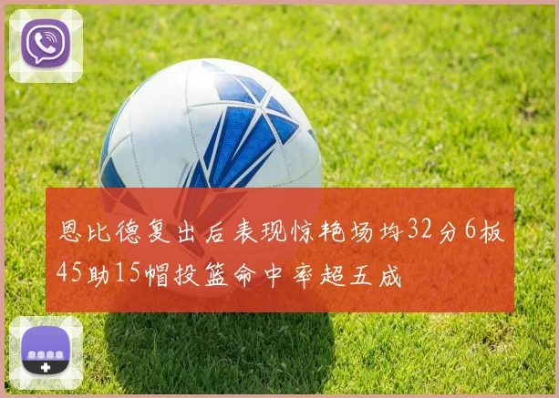 恩比德复出后表现惊艳场均32分6板45助15帽投篮命中率超五成